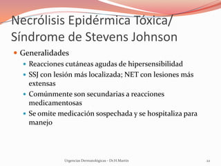 Necrólisis Epidérmica Tóxica/
Síndrome de Stevens Johnson
 Generalidades
 Reacciones cutáneas agudas de hipersensibilidad
 SSJ con lesión más localizada; NET con lesiones más
extensas
 Comúnmente son secundarias a reacciones
medicamentosas
 Se omite medicación sospechada y se hospitaliza para
manejo
Urgencias Dermatológicas - Dr.H.Martín 22
 