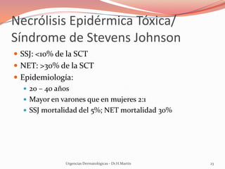 Necrólisis Epidérmica Tóxica/
Síndrome de Stevens Johnson
 SSJ: <10% de la SCT
 NET: >30% de la SCT
 Epidemiología:
 20 – 40 años
 Mayor en varones que en mujeres 2:1
 SSJ mortalidad del 5%; NET mortalidad 30%
Urgencias Dermatológicas - Dr.H.Martín 23
 