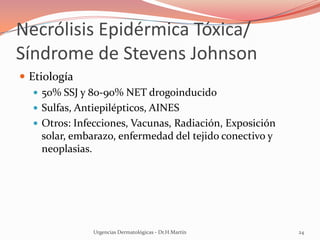 Necrólisis Epidérmica Tóxica/
Síndrome de Stevens Johnson
 Etiología
 50% SSJ y 80-90% NET drogoinducido
 Sulfas, Antiepilépticos, AINES
 Otros: Infecciones, Vacunas, Radiación, Exposición
solar, embarazo, enfermedad del tejido conectivo y
neoplasias.
Urgencias Dermatológicas - Dr.H.Martín 24
 