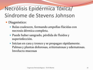Necrólisis Epidérmica Tóxica/
Síndrome de Stevens Johnson
 Diagnóstico:
 Bulas coalescen, formando ampollas flácidas con
necrosis dérmica completa.
 Puede haber sangrado, pérdida de fluidos y
superinfección.
 Inician en cara y tronco y se propagan rápidamente.
Palmas y plantas dolorosas, eritematosas y edematosas.
Involucra mucosas
Urgencias Dermatológicas - Dr.H.Martín 26
 