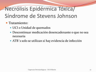 Necrólisis Epidérmica Tóxica/
Síndrome de Stevens Johnson
 Tratamiento:
 UCI o Unidad de quemados
 Descontinuar medicación desencadenante o que no sea
necesaria
 ATB´s solo se utilizan si hay evidencia de infección
Urgencias Dermatológicas - Dr.H.Martín 27
 