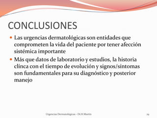 CONCLUSIONES
 Las urgencias dermatológicas son entidades que
comprometen la vida del paciente por tener afección
sistémica importante
 Más que datos de laboratorio y estudios, la historia
clínca con el tiempo de evolución y signos/síntomas
son fundamentales para su diagnóstico y posterior
manejo
Urgencias Dermatológicas - Dr.H.Martín 29
 