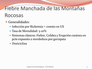 Fiebre Manchada de las Montañas
Rocosas
 Generalidades:
 Infección por Rickettsia > común en US
 Tasa de Mortalidad: 5-10%
 Síntomas clásicos: Fiebre, Cefalea y Erupción cutánea en
pcte expuesto a mordedura por garrapata
 Doxiciclina
Urgencias Dermatológicas - Dr.H.Martín 5
 