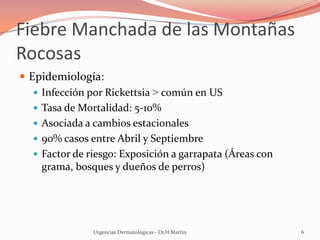 Fiebre Manchada de las Montañas
Rocosas
 Epidemiología:
 Infección por Rickettsia > común en US
 Tasa de Mortalidad: 5-10%
 Asociada a cambios estacionales
 90% casos entre Abril y Septiembre
 Factor de riesgo: Exposición a garrapata (Áreas con
grama, bosques y dueños de perros)
Urgencias Dermatológicas - Dr.H.Martín 6
 