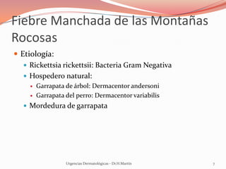 Fiebre Manchada de las Montañas
Rocosas
 Etiología:
 Rickettsia rickettsii: Bacteria Gram Negativa
 Hospedero natural:
 Garrapata de árbol: Dermacentor andersoni
 Garrapata del perro: Dermacentor variabilis
 Mordedura de garrapata
Urgencias Dermatológicas - Dr.H.Martín 7
 