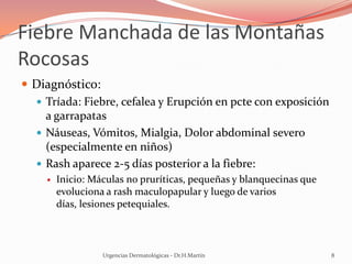 Fiebre Manchada de las Montañas
Rocosas
 Diagnóstico:
 Tríada: Fiebre, cefalea y Erupción en pcte con exposición
a garrapatas
 Náuseas, Vómitos, Mialgia, Dolor abdominal severo
(especialmente en niños)
 Rash aparece 2-5 días posterior a la fiebre:
 Inicio: Máculas no pruríticas, pequeñas y blanquecinas que
evoluciona a rash maculopapular y luego de varios
días, lesiones petequiales.
Urgencias Dermatológicas - Dr.H.Martín 8
 