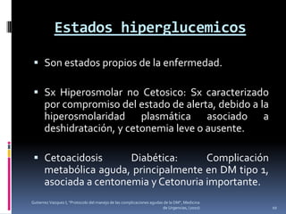Estados hiperglucemicos

  Son estados propios de la enfermedad.

  Sx Hiperosmolar no Cetosico: Sx caracterizado
   por compromiso del estado de alerta, debido a la
   hiperosmolaridad plasmática asociado a
   deshidratación, y cetonemia leve o ausente.

  Cetoacidosis      Diabética:      Complicación
   metabólica aguda, principalmente en DM tipo 1,
   asociada a centonemia y Cetonuria importante.
Gutierrez Vazquez I, "Protocolo del manejo de las complicaciones agudas de la DM", Medicina
                                                                       de Urgencias, (2010)   10
 
