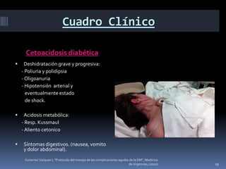 Cuadro Clínico

     Cetoacidosis diabética
    Deshidratación grave y progresiva:
    - Poliuria y polidipsia
    - Oligoanuria
    - Hipotensión arterial y
      eventualmente estado
      de shock.

    Acidosis metabólica:
    - Resp. Kussmaul
    - Aliento cetonico

   Síntomas digestivos. (nausea, vomito
    y dolor abdominal).
     Gutierrez Vazquez I, "Protocolo del manejo de las complicaciones agudas de la DM", Medicina
                                                                            de Urgencias, (2010)   19
 