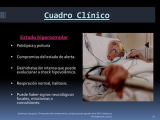 Cuadro Clínico

      Estado hiperosmolar
   Polidipsia y poliuria

   Compromiso del estado de alerta.

   Deshidratación intensa que puede
    evolucionar a shock hipovolémico.

   Respiración normal, halitosis.

   Puede haber signos neurológicos
    focales, mioclonias o
    convulsiones.

    Gutierrez Vazquez I, "Protocolo del manejo de las complicaciones agudas de la DM", Medicina
                                                                           de Urgencias, (2010)   21
 