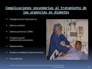 Complicaciones secundarias al tratamiento de
         las urgencias en diabetes
   Hipoglucemia e hipoclaemia.

   Edema cerebral.

   Edema pulmonar y SIRA.

   Complicaciones
    cardiocerebrovasculares.

   Rabdomiolisis.

   Acidosis metabólica hipercloremica.

   Convulsiones.

    Gutierrez Vazquez I, "Protocolo del manejo de las complicaciones agudas de la DM", Medicina
                                                                           de Urgencias, (2010)   29
 
