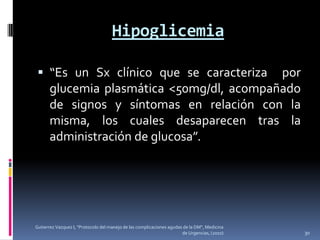 Hipoglicemia

  “Es un Sx clínico que se caracteriza    por
      glucemia plasmática <50mg/dl, acompañado
      de signos y síntomas en relación con la
      misma, los cuales desaparecen tras la
      administración de glucosa”.




Gutierrez Vazquez I, "Protocolo del manejo de las complicaciones agudas de la DM", Medicina
                                                                       de Urgencias, (2010)   30
 