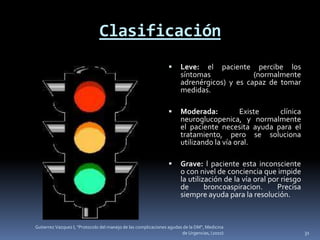 Clasificación
                                                                     Leve: el paciente percibe los
                                                                      síntomas             (normalmente
                                                                      adrenérgicos) y es capaz de tomar
                                                                      medidas.

                                                                     Moderada:           Existe  clínica
                                                                      neuroglucopenica, y normalmente
                                                                      el paciente necesita ayuda para el
                                                                      tratamiento, pero se soluciona
                                                                      utilizando la vía oral.

                                                                     Grave: l paciente esta inconsciente
                                                                      o con nivel de conciencia que impide
                                                                      la utilización de la vía oral por riesgo
                                                                      de       broncoaspiracion.      Precisa
                                                                      siempre ayuda para la resolución.


Gutierrez Vazquez I, "Protocolo del manejo de las complicaciones agudas de la DM", Medicina
                                                                       de Urgencias, (2010)                      31
 