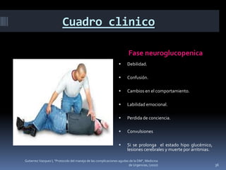 Cuadro clinico

                                                                      Fase neuroglucopenica
                                                                     Debilidad.

                                                                     Confusión.

                                                                     Cambios en el comportamiento.

                                                                     Labilidad emocional.

                                                                     Perdida de conciencia.

                                                                     Convulsiones

                                                                     Si se prolonga el estado hipo glucémico,
                                                                      lesiones cerebrales y muerte por arritmias.

Gutierrez Vazquez I, "Protocolo del manejo de las complicaciones agudas de la DM", Medicina
                                                                       de Urgencias, (2010)                         36
 