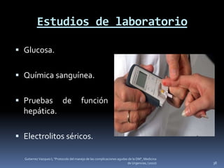 Estudios de laboratorio

 Glucosa.


 Química sanguínea.


 Pruebas de                             función
  hepática.

 Electrolitos séricos.

  Gutierrez Vazquez I, "Protocolo del manejo de las complicaciones agudas de la DM", Medicina
                                                                         de Urgencias, (2010)   38
 