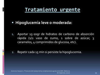 Tratamiento urgente

  Hipoglucemia leve o moderada:

 1.      Aportar 15-20gr de hidratos de carbono de absorción
         rápida (1/2 vaso de zumo, 1 sobre de azúcar, 3
         caramelos, 4 comprimidos de glucosa, etc).

 2.      Repetir cada 15 min si persiste la hipoglucemia.




Gutierrez Vazquez I, "Protocolo del manejo de las complicaciones agudas de la DM", Medicina
                                                                       de Urgencias, (2010)   39
 