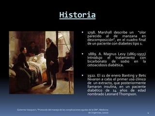 Historia
                                                                     1798. Marshall describe un “olor
                                                                      parecido al de manzana en
                                                                      descomposición”, en el cuadro final
                                                                      de un paciente con diabetes tipo 1.

                                                                      1889. A. Magnus Levy (1865-1955)
                                                                      Introdujo el tratamiento con
                                                                      bicarbonato de sodio en la
                                                                      cetoacidosis diabética.

                                                                     1922. El 11 de enero Banting y Bets
                                                                      llevaron a cabo el primer uso clínico
                                                                      de un extracto, que posteriormente
                                                                      llamaron insulina, en un paciente
                                                                      diabético de 14 años de edad
                                                                      nombrado Leonard Thompson.


Gutierrez Vazquez I, "Protocolo del manejo de las complicaciones agudas de la DM", Medicina
                                                                       de Urgencias, (2010)                   4
 