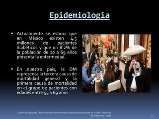 Epidemiologia
 Actualmente se estima que
  en México existen 4.5
  millones     de    pacientes
  diabéticos y que un 8.2% de
  la población de 20 a 69 años
  presenta la enfermedad.

 En   nuestro país, la DM
  representa la tercera causa de
  mortalidad general y la
  primera causa de mortalidad
  en el grupo de pacientes con
  edades entre 55 a 69 años



  Gutierrez Vazquez I, "Protocolo del manejo de las complicaciones agudas de la DM", Medicina
                                                                         de Urgencias, (2010)   5
 