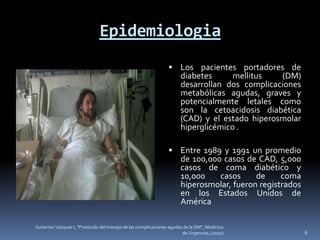 Epidemiologia
                                                                 Los pacientes portadores de
                                                                      diabetes      mellitus   (DM)
                                                                      desarrollan dos complicaciones
                                                                      metabólicas agudas, graves y
                                                                      potencialmente letales como
                                                                      son la cetoacidosis diabética
                                                                      (CAD) y el estado hiperosmolar
                                                                      hiperglicémico .

                                                                 Entre 1989 y 1991 un promedio
                                                                      de 100,000 casos de CAD, 5,000
                                                                      casos de coma diabético y
                                                                      10,000    casos     de     coma
                                                                      hiperosmolar, fueron registrados
                                                                      en los Estados Unidos de
                                                                      América

Gutierrez Vazquez I, "Protocolo del manejo de las complicaciones agudas de la DM", Medicina
                                                                       de Urgencias, (2010)              6
 