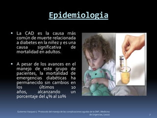 Epidemiologia
 La CAD es la causa más
  común de muerte relacionada
  a diabetes en la niñez y es una
  causa      significativa     de
  mortalidad en adultos.

 A pesar de los avances en el
  manejo de este grupo                                 de
  pacientes, la mortalidad                             de
  emergencias diabéticas                               ha
  permanecido sin cambios                              en
  los        últimos                                   10
  años,     alcanzando                                 un
  porcentaje del 4% al 10%


   Gutierrez Vazquez I, "Protocolo del manejo de las complicaciones agudas de la DM", Medicina
                                                                          de Urgencias, (2010)   7
 
