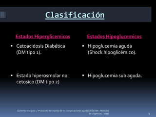Clasificación

  Estados Hiperglicemicos                                              Estados Hipoglucemicos
 Cetoacidosis Diabética                                           Hipoglucemia aguda
  (DM tipo 1).                                                          (Shock hipoglicémico).



 Estado hiperosmolar no                                           Hipoglucemia sub aguda.
  cetosico (DM tipo 2)




  Gutierrez Vazquez I, "Protocolo del manejo de las complicaciones agudas de la DM", Medicina
                                                                         de Urgencias, (2010)    9
 