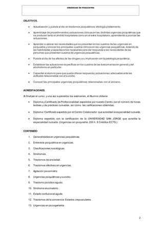 2
URGENCIAS EN PSIQUIATRÍA
OBJETIVOS.
 Actualización y puesta al día en trastornos psiquiátricos:etiología ytratamiento.
 Aprendizaje de procedimientos y actuaciones clínicas en las distintas urgencias psiquiátricas que
se producen tanto el ámbito hospitalario como en el extra hospitalario,aprendiendo a priorizar las
actuaciones.
 Aprender a valorar las necesidades que se presentan en los cuadros de las urgencias en
psiquiatría y conocer los principales cuadros clínicos en las urgencias psiquiátricas,dotando de
las habilidades ycapacitaciones necesarias para dar respuesta a las necesidades de las
personas que presentan cuadros de urgencias psiquiátricas.
 Puesta al día de los efectos de las drogas y su implicación con la patología psiquiátrica.
 Establecer las actuaciones específicas en los cuadros de las toxicomanías en general y del
alcoholismo en particular.
 Capacitar al alumno para que pueda ofrecer respuesta y actuaciones adecuadas ante las
actitudes relacionadas con el suicidio.
 Conocer las principales urgencias psiquiátricas relacionadas con el anciano.
ACREDITACIONES.
Al finalizar el curso, y una vez superados los exámenes, el Alumno obtiene:
 Diploma y Certificado de Profesionalidad,expedidos por nuestro Centro,con el número de horas
lectivas y de prácticas cursadas, así como las calificaciones obtenidas.
 Diploma /Certificado expedido por el Centro Colaborador que acreditan la especialidad cursada.
 Diploma expedido con la certificación de la UNIVERSIDAD SAN JORGE que acredita la
especialidad cursada. (Urgencias en psiquiatría. 200 h. 8 Créditos ECTS.)
CONTENIDO
1. Generalidades en urgencias psiquiátricas.
2. Entrevista psiquiátrica en urgencias.
3. Clasificaciones nosológicas.
4. Síndromes.
5. Trastornos de ansiedad.
6. Trastornos afectivos en urgencias.
7. Agitación psicomotriz.
8. Urgencias psiquiátricas y suicidio.
9. Trastorno psicótico agudo.
10. Síndrome alucinatorio..
11. Estado confusional agudo.
12. Trastornos de la conciencia:Estados crepusculares.
13. Urgencias en psicogeriatría.
 