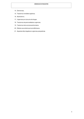 3
URGENCIAS EN PSIQUIATRÍA
14. Demencias.
15. Trastornos mentales orgánicos.
16. Alcoholismo.
17. Urgencias por consumo de drogas.
18. Trastornos de personalidad en urgencias.
19. Trastornos de la conducta alimentaria.
20. Efectos secundarios por psicofármacos.
21. Aspectos ético-legales en urgencias psiquiatricas.
 