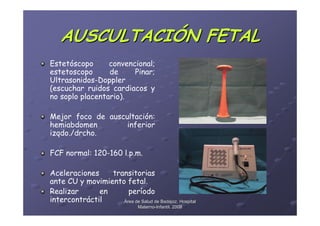 AUSCULTACIÓN FETAL
Estetóscopo      convencional;
estetoscopo      de     Pinar;
Ultrasonidos-Doppler
(escuchar ruidos cardiacos y
no soplo placentario).

Mejor foco de auscultación:
hemiabdomen        inferior
izqdo./drcho.

FCF normal: 120-160 l.p.m.

Aceleraciones    transitorias
ante CU y movimiento fetal.
Realizar      en      período
intercontráctil     Área de Salud de Badajoz. Hospital
                                Materno-Infantil. 2008
                                Materno-
 