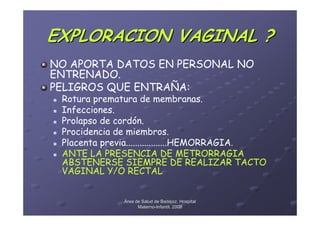 EXPLORACION VAGINAL ?
NO APORTA DATOS EN PERSONAL NO
ENTRENADO.
PELIGROS QUE ENTRAÑA:
 Rotura prematura de membranas.
 Infecciones.
 Prolapso de cordón.
 Procidencia de miembros.
 Placenta previa..................HEMORRAGIA.
 ANTE LA PRESENCIA DE METRORRAGIA
 ABSTENERSE SIEMPRE DE REALIZAR TACTO
 VAGINAL Y/O RECTAL


              Área de Salud de Badajoz. Hospital
                    Materno-Infantil. 2008
                    Materno-
 