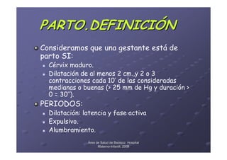 PARTO.DEFINICIÓN
Consideramos que una gestante está de
parto SI:
  Cérvix maduro.
  Dilatación de al menos 2 cm.,y 2 o 3
  contracciones cada 10’ de las consideradas
  medianas o buenas (> 25 mm de Hg y duración >
  0 = 30’’).
PERIODOS:
  Dilatación: latencia y fase activa
  Expulsivo.
  Alumbramiento.
               Área de Salud de Badajoz. Hospital
                     Materno-Infantil. 2008
                     Materno-
 