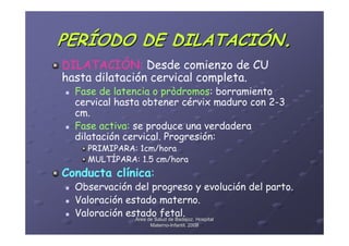 PERÍODO DE DILATACIÓN.
DILATACIÓN: Desde comienzo de CU
hasta dilatación cervical completa.
  Fase de latencia o pròdromos: borramiento
  cervical hasta obtener cérvix maduro con 2-3
  cm.
  Fase activa: se produce una verdadera
  dilatación cervical. Progresión:
    PRIMIPARA: 1cm/hora
    MULTÍPARA: 1.5 cm/hora
Conducta clínica:
  Observación del progreso y evolución del parto.
  Valoración estado materno.
  Valoración estado fetal. Hospital
               Área de Salud de Badajoz.
                  Materno-Infantil. 2008
                  Materno-
 