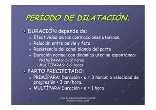 PERÍODO DE DILATACIÓN.
DURACIÓN depende de:
 Efectividad de las contracciones uterinas.
 Relación entre pelvis y feto.
 Resistencia del canal blando del parto
 Duración normal con dinámica uterina espontánea:
   PRIMIPARAS: 8-12 horas.
   MULTÍPARAS: 6-9 horas
PARTO PRECIPITADO:
 PRIMÍPARA: Duración < o = 3 horas; o velocidad de
 progresión > 3 cm/hora.
 MULTÍPARA:Duración < o = 1 hora

             Área de Salud de Badajoz. Hospital
                   Materno-Infantil. 2008
                   Materno-
 
