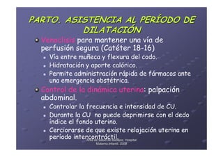 PARTO. ASISTENCIA AL PERÍODO DE
          DILATACIÓN
  Venoclisis para mantener una vía de
  perfusión segura (Catéter 18-16)
    Vía entre muñeca y flexura del codo.
    Hidratación y aporte calórico.
    Permite administración rápida de fármacos ante
    una emergencia obstétrica.
  Control de la dinámica uterina: palpación
  abdominal.
    Controlar la frecuencia e intensidad de CU.
    Durante la CU no puede deprimirse con el dedo
    índice el fondo uterino.
    Cerciorarse de que existe relajación uterina en
    período intercontráctil. Hospital
                 Área de Salud de Badajoz.
                   Materno-Infantil. 2008
                   Materno-
 