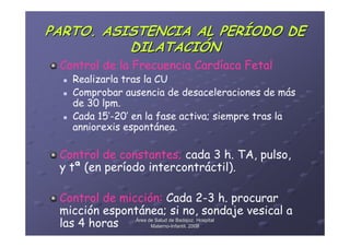 PARTO. ASISTENCIA AL PERÍODO DE
          DILATACIÓN
 Control de la Frecuencia Cardíaca Fetal
   Realizarla tras la CU
   Comprobar ausencia de desaceleraciones de más
   de 30 lpm.
   Cada 15’-20’ en la fase activa; siempre tras la
   anniorexis espontánea.

 Control de constantes; cada 3 h. TA, pulso,
 y tª (en período intercontráctil).

 Control de micción: Cada 2-3 h. procurar
 micción espontánea; si no, sondaje vesical a
 las 4 horas Área deMaternode Badajoz. Hospital
                     Salud
                    Materno-Infantil. 2008
                           -
 