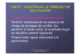 PARTO. ASISTENCIA AL PERÍODO DE
          DILATACIÓN

La mujer debe permanecer en ayunas.
Permitir deambulación en ausencia de
riesgo de prolapso de cordón. (no
permitir si bolsa rota). Si acostada mejor
en decúbito lateral izquierdo.
Proporcionar apoyo emocional a la
parturienta.

              Área de Salud de Badajoz. Hospital
                    Materno-Infantil. 2008
                    Materno-
 