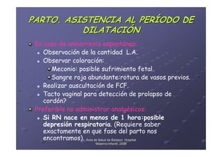 PARTO. ASISTENCIA AL PERÍODO DE
          DILATACIÓN
 En caso de anniorrexis espontánea:
    Observación de la cantidad L.A.
    Observar coloración:
       Meconio: posible sufrimiento fetal.
       Sangre roja abundante:rotura de vasos previos.
    Realizar auscultación de FCF.
    Tacto vaginal para detección de prolapso de
    cordón?
 Preferible no administrar analgésicos:
    Si RN nace en menos de 1 hora:posible
    depresión respiratoria. (Requiere saber
    exactamente en que fase del parto nos
    encontramos). Área de Salud de Badajoz. Hospital
                     Materno-Infantil. 2008
                     Materno-
 