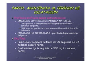 PARTO. ASISTENCIA AL PERÍODO DE
          DILATACIÓN
 Profilaxis profilaxis sepsis estreptococica:
   EMBARAZO CONTROLADO: CARTILLA MATERNAL
       SBA positivo o desconocido realizar profilaxis desde el
      comienzo del parto.
      SBA negativo, profilaxis si han transcurrido mas de 6 horas de
      bolsa rota.
   EMBARAZO NO CONTROLADO : profilaxis desde comienzo
   del parto
 PAUTAS:
   Penicilina G sodica 5 millones de UI seguidos de 2.5
   millones cada 4 horas.
   Pantomicina 1gr iv seguido de 500 mg i.v. cada 6
   horas.

                     Área de Salud de Badajoz. Hospital
                           Materno-Infantil. 2008
                           Materno-
 