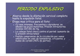 PERIODO EXPULSIVO
Abarca desde la dilatación cervical completa
hasta la expulsión fetal.
Etapa mas crítica para el feto:
  CU mas intensas, frecuentes y duraderas ;se
  añaden los pujos maternos. Presión intrauterina
  alcanza 120 mm de Hg.
  La cabeza fetal choca contra el periné: aumento de
  la presión intracraneal
  Posible compromiso de la circulación por vasos
  umbilicales en caso de bandoleras, circulares, y
  nudos de cordón (40% de partos)


                Área de Salud de Badajoz. Hospital
                      Materno-Infantil. 2008
                      Materno-
 
