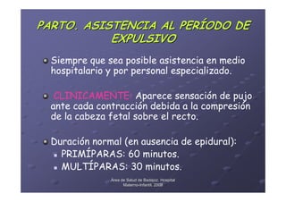 PARTO. ASISTENCIA AL PERÍODO DE
           EXPULSIVO
  Siempre que sea posible asistencia en medio
  hospitalario y por personal especializado.

   CLINICAMENTE: Aparece sensación de pujo
  ante cada contracción debida a la compresión
  de la cabeza fetal sobre el recto.

  Duración normal (en ausencia de epidural):
    PRIMÍPARAS: 60 minutos.
    MULTÍPARAS: 30 minutos.
               Área de Salud de Badajoz. Hospital
                     Materno-Infantil. 2008
                     Materno-
 