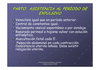 PARTO. ASISTENCIA AL PERÍODO DE
           EXPULSIVO
 Venoclisis igual que en período anterior.
 Control de constantes igual.
 Vaciamiento vesical espontáneo o por sondaje.
 Rasurado perineal e higiene vulvar con solución
 antiséptica.
 Auscultación fetal cada 5’.
  Palpación abdominal en cada contracción.
 Consistencia uterina leñosa. Debe existir
 relajación uterina.


                Área de Salud de Badajoz. Hospital
                      Materno-Infantil. 2008
                      Materno-
 