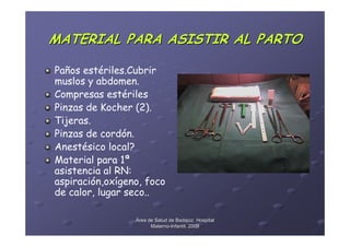 MATERIAL PARA ASISTIR AL PARTO

Paños estériles.Cubrir
muslos y abdomen.
Compresas estériles
Pinzas de Kocher (2).
Tijeras.
Pinzas de cordón.
Anestésico local?
Material para 1ª
asistencia al RN:
aspiración,oxígeno, foco
de calor, lugar seco..

                 Área de Salud de Badajoz. Hospital
                       Materno-Infantil. 2008
                       Materno-
 