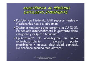ASISTENCIA AL PERÍODO
    EXPULSIVO.INMINENTE

Posición de litotomía. Util separar muslos y
flexionarlos hacia el abdomen.
Instar a realizar pujos durante la CU (2-3).
En período intercontráctil la gestante debe
relajarse y respirar tranquila.
Episiotomía?: No aconsejable en medio
extrahospitalario          excepto    parto
pretérmino + escasa elasticidad perineal.
Se prefiere técnica mediolateral.

             Área de Salud de Badajoz. Hospital
                   Materno-Infantil. 2008
                   Materno-
 