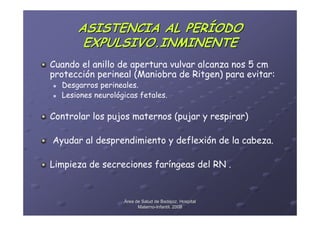 ASISTENCIA AL PERÍODO
       EXPULSIVO.INMINENTE
Cuando el anillo de apertura vulvar alcanza nos 5 cm
protección perineal (Maniobra de Ritgen) para evitar:
  Desgarros perineales.
  Lesiones neurológicas fetales.

Controlar los pujos maternos (pujar y respirar)

Ayudar al desprendimiento y deflexión de la cabeza.

Limpieza de secreciones faríngeas del RN .


                   Área de Salud de Badajoz. Hospital
                         Materno-Infantil. 2008
                         Materno-
 