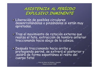 ASISTENCIA AL PERÍODO
      EXPULSIVO.INMINENTE
Liberación de posibles circulares
desenrrollándolas o pinzándolas si están muy
apretadas.

Tras el movimiento de rotación externa que
realiza el feto, extracción de hombro anterior
traccionando hacia abajo de la cabeza.

Después traccionando hacia arriba y
protegiendo periné, se extrerá el posterior y
,saldrá de forma espontánea el resto del
cuerpo fetal
               Área de Salud de Badajoz. Hospital
                     Materno-Infantil. 2008
                     Materno-
 