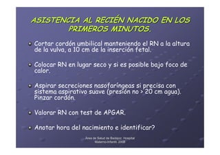 ASISTENCIA AL RECIÉN NACIDO EN LOS
        PRIMEROS MINUTOS.
Cortar cordón umbilical manteniendo el RN a la altura
de la vulva, a 10 cm de la inserción fetal.

Colocar RN en lugar seco y si es posible bajo foco de
calor.

Aspirar secreciones nasofaríngeas si precisa con
sistema aspirativo suave (presión no > 20 cm agua).
Pinzar cordón.

Valorar RN con test de APGAR.

Anotar hora del nacimiento e identificar?
                 Área de Salud de Badajoz. Hospital
                       Materno-Infantil. 2008
                       Materno-
 