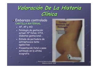Valoración De La Historia
           Clínica
Embarazo controlado
CARTILLA MATERNAL
  AF, AP y AO.
  Patología de gestación
  actual: Nº fetos; HTA,
  diabetes gestacional…
  Estado de portadora de
  estreptococo beta-
  agalactiae
  Presentación fetal y peso
  estimado en la ultima
  ecografia


                   Área de Salud de Badajoz. Hospital
                         Materno-Infantil. 2008
                         Materno-
 