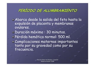 PERÍODO DE ALUMBRAMIENTO

Abarca desde la salida del feto hasta la
expulsión de placenta y membranas
ovulares.
Duración máxima : 30 minutos.
Pérdida hemática normal: 500 ml.
Complicaciones maternas importantes
tanto por su gravedad como por su
frecuencia.

             Área de Salud de Badajoz. Hospital
                   Materno-Infantil. 2008
                   Materno-
 