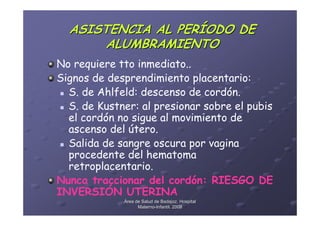 ASISTENCIA AL PERÍODO DE
      ALUMBRAMIENTO
No requiere tto inmediato..
Signos de desprendimiento placentario:
  S. de Ahlfeld: descenso de cordón.
  S. de Kustner: al presionar sobre el pubis
  el cordón no sigue al movimiento de
  ascenso del útero.
  Salida de sangre oscura por vagina
  procedente del hematoma
  retroplacentario.
Nunca traccionar del cordón: RIESGO DE
INVERSIÓN UTERINA
             Área de Salud de Badajoz. Hospital
                   Materno-Infantil. 2008
                   Materno-
 