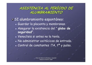 ASISTENCIA AL PERÍODO DE
       ALUMBRAMIENTO
SI alumbramiento espontáneo:
 Guardar la placenta y membranas.
 Asegurar la existencia del “ globo de
 seguridad”.
 Venoclisis si antes no la tenía.
 No administrar oxitócicos de entrada.
 Control de constantes :TA, tª y pulso.


             Área de Salud de Badajoz. Hospital
                   Materno-Infantil. 2008
                   Materno-
 