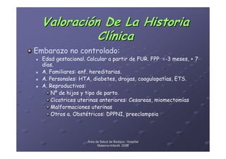 Valoración De La Historia
            Clínica
Embarazo no controlado:
  Edad gestacional. Calcular a partir de FUR. FPP =-3 meses, + 7
  días.
  A. Familiares: enf. hereditarias.
  A. Personales: HTA, diabetes, drogas, coagulopatías, ETS.
  A. Reproductivos:
      Nº de hijos y tipo de parto.
      Cicatrices uterinas anteriores: Cesareas, miomectomías
      Malformaciones uterinas
      Otros a. Obstétricos: DPPNI, preeclampsia




                    Área de Salud de Badajoz. Hospital
                          Materno-Infantil. 2008
                          Materno-
 