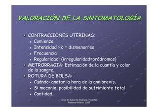 VALORACIÓN DE LA SiNTOMATOLOGÍA

  CONTRACCIONES UTERINAS:
     Comienzo.
     Intensidad > o = dismenorrea
     Frecuencia
     Regularidad: (irregularidad=pródromos)
  METRORRAGIA: Estimación de la cuantía y color
  de la sangre.
  ROTURA DE BOLSA:
     Cuándo: anotar la hora de la anniorexis.
     Si meconio, posibilidad de sufrimiento fetal
     Cantidad.
                 Área de Salud de Badajoz. Hospital
                       Materno-Infantil. 2008
                       Materno-
 